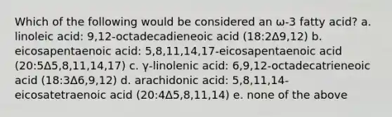 Which of the following would be considered an ω-3 fatty acid? a. linoleic acid: 9,12-octadecadieneoic acid (18:2Δ9,12) b. eicosapentaenoic acid: 5,8,11,14,17-eicosapentaenoic acid (20:5Δ5,8,11,14,17) c. γ-linolenic acid: 6,9,12-octadecatrieneoic acid (18:3Δ6,9,12) d. arachidonic acid: 5,8,11,14-eicosatetraenoic acid (20:4Δ5,8,11,14) e. none of the above