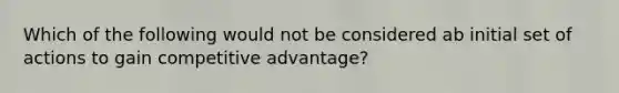 Which of the following would not be considered ab initial set of actions to gain competitive advantage?