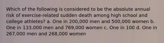 Which of the following is considered to be the absolute annual risk of exercise-related sudden death among high school and college athletes? a. One in 200,000 men and 500,000 women b. One in 133,000 men and 769,000 women c. One in 100 d. One in 267,000 men and 268,000 women