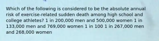 Which of the following is considered to be the absolute annual risk of exercise-related sudden death among high school and college athletes? 1 in 200,000 men and 500,000 women 1 in 133,000 men and 769,000 women 1 in 100 1 in 267,000 men and 268,000 women