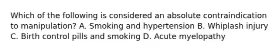 Which of the following is considered an absolute contraindication to manipulation? A. Smoking and hypertension B. Whiplash injury C. Birth control pills and smoking D. Acute myelopathy