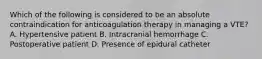 Which of the following is considered to be an absolute contraindication for anticoagulation therapy in managing a VTE? A. Hypertensive patient B. Intracranial hemorrhage C. Postoperative patient D. Presence of epidural catheter