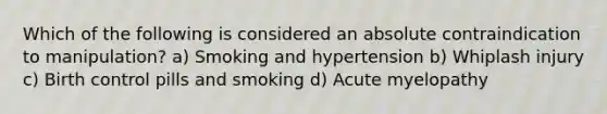 Which of the following is considered an absolute contraindication to manipulation? a) Smoking and hypertension b) Whiplash injury c) Birth control pills and smoking d) Acute myelopathy