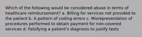 Which of the following would be considered abuse in terms of healthcare reimbursement? a. Billing for services not provided to the patient b. A pattern of coding errors c. Misrepresentation of procedures performed to obtain payment for non-covered services d. Falsifying a patient's diagnosis to justify tests