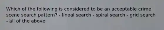 Which of the following is considered to be an acceptable crime scene search pattern? - lineal search - spiral search - grid search - all of the above