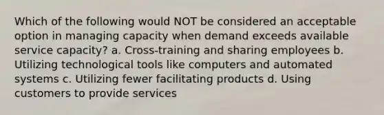 Which of the following would NOT be considered an acceptable option in managing capacity when demand exceeds available service capacity? a. Cross-training and sharing employees b. Utilizing technological tools like computers and automated systems c. Utilizing fewer facilitating products d. Using customers to provide services