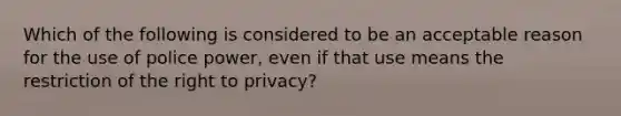 Which of the following is considered to be an acceptable reason for the use of police power, even if that use means the restriction of the right to privacy?