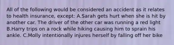 All of the following would be considered an accident as it relates to health insurance, except: A.Sarah gets hurt when she is hit by another car. The driver of the other car was running a red light B.Harry trips on a rock while hiking causing him to sprain his ankle. C.Molly intentionally injures herself by falling off her bike