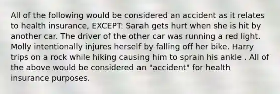 All of the following would be considered an accident as it relates to health insurance, EXCEPT: Sarah gets hurt when she is hit by another car. The driver of the other car was running a red light. Molly intentionally injures herself by falling off her bike. Harry trips on a rock while hiking causing him to sprain his ankle . All of the above would be considered an "accident" for health insurance purposes.