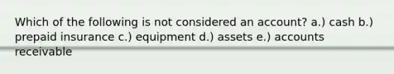 Which of the following is not considered an account? a.) cash b.) prepaid insurance c.) equipment d.) assets e.) accounts receivable