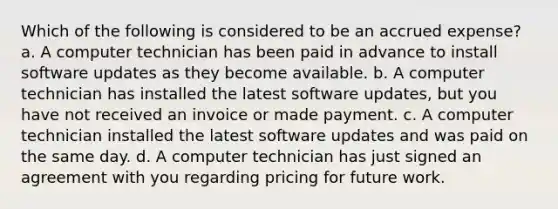 Which of the following is considered to be an accrued expense? a. A computer technician has been paid in advance to install software updates as they become available. b. A computer technician has installed the latest software updates, but you have not received an invoice or made payment. c. A computer technician installed the latest software updates and was paid on the same day. d. A computer technician has just signed an agreement with you regarding pricing for future work.
