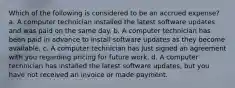 Which of the following is considered to be an accrued expense? a. A computer technician installed the latest software updates and was paid on the same day. b. A computer technician has been paid in advance to install software updates as they become available. c. A computer technician has just signed an agreement with you regarding pricing for future work. d. A computer technician has installed the latest software updates, but you have not received an invoice or made payment.