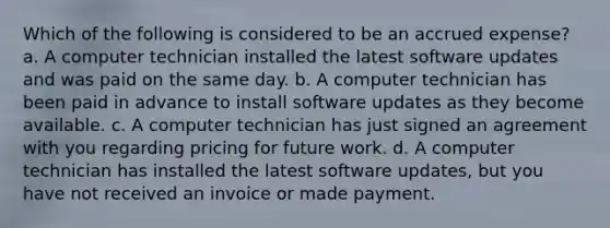 Which of the following is considered to be an accrued expense? a. A computer technician installed the latest software updates and was paid on the same day. b. A computer technician has been paid in advance to install software updates as they become available. c. A computer technician has just signed an agreement with you regarding pricing for future work. d. A computer technician has installed the latest software updates, but you have not received an invoice or made payment.