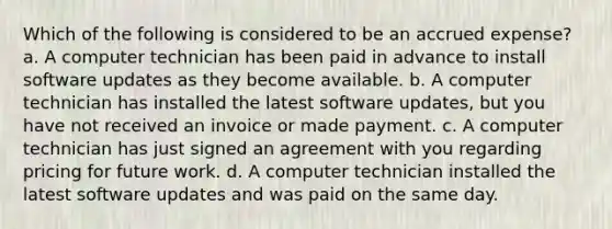 Which of the following is considered to be an accrued expense? a. A computer technician has been paid in advance to install software updates as they become available. b. A computer technician has installed the latest software updates, but you have not received an invoice or made payment. c. A computer technician has just signed an agreement with you regarding pricing for future work. d. A computer technician installed the latest software updates and was paid on the same day.