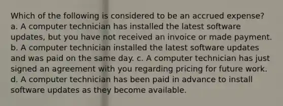 Which of the following is considered to be an accrued expense? a. A computer technician has installed the latest software updates, but you have not received an invoice or made payment. b. A computer technician installed the latest software updates and was paid on the same day. c. A computer technician has just signed an agreement with you regarding pricing for future work. d. A computer technician has been paid in advance to install software updates as they become available.