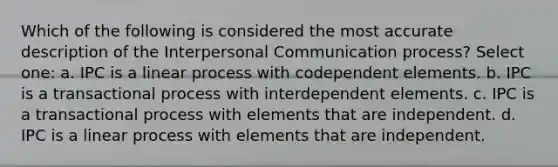 Which of the following is considered the most accurate description of the Interpersonal Communication process? Select one: a. IPC is a linear process with codependent elements. b. IPC is a transactional process with interdependent elements. c. IPC is a transactional process with elements that are independent. d. IPC is a linear process with elements that are independent.