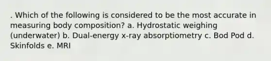 . Which of the following is considered to be the most accurate in measuring body composition? a. Hydrostatic weighing (underwater) b. Dual-energy x-ray absorptiometry c. Bod Pod d. Skinfolds e. MRI