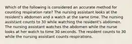 Which of the following is considered an accurate method for counting respiration rate? The nursing assistant looks at the resident's abdomen and a watch at the same time. The nursing assistant counts to 30 while watching the resident's abdomen. The nursing assistant watches the abdomen while the nurse looks at her watch to time 30 seconds. The resident counts to 30 while the nursing assistant counts respirations.