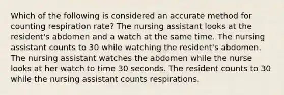 Which of the following is considered an accurate method for counting respiration rate? The nursing assistant looks at the resident's abdomen and a watch at the same time. The nursing assistant counts to 30 while watching the resident's abdomen. The nursing assistant watches the abdomen while the nurse looks at her watch to time 30 seconds. The resident counts to 30 while the nursing assistant counts respirations.