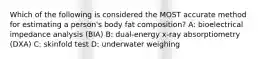 Which of the following is considered the MOST accurate method for estimating a person's body fat composition? A: bioelectrical impedance analysis (BIA) B: dual-energy x-ray absorptiometry (DXA) C: skinfold test D: underwater weighing