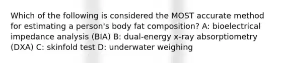 Which of the following is considered the MOST accurate method for estimating a person's body fat composition? A: bioelectrical impedance analysis (BIA) B: dual-energy x-ray absorptiometry (DXA) C: skinfold test D: underwater weighing