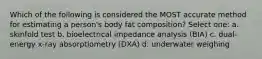 Which of the following is considered the MOST accurate method for estimating a person's body fat composition? Select one: a. skinfold test b. bioelectrical impedance analysis (BIA) c. dual-energy x-ray absorptiometry (DXA) d. underwater weighing