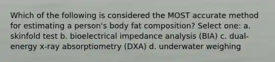 Which of the following is considered the MOST accurate method for estimating a person's body fat composition? Select one: a. skinfold test b. bioelectrical impedance analysis (BIA) c. dual-energy x-ray absorptiometry (DXA) d. underwater weighing