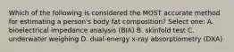 Which of the following is considered the MOST accurate method for estimating a person's body fat composition? Select one: A. bioelectrical impedance analysis (BIA) B. skinfold test C. underwater weighing D. dual-energy x-ray absorptiometry (DXA)