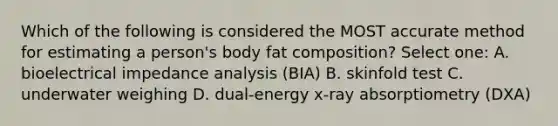 Which of the following is considered the MOST accurate method for estimating a person's body fat composition? Select one: A. bioelectrical impedance analysis (BIA) B. skinfold test C. underwater weighing D. dual-energy x-ray absorptiometry (DXA)