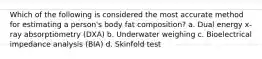 Which of the following is considered the most accurate method for estimating a person's body fat composition? a. Dual energy x-ray absorptiometry (DXA) b. Underwater weighing c. Bioelectrical impedance analysis (BIA) d. Skinfold test