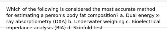 Which of the following is considered the most accurate method for estimating a person's body fat composition? a. Dual energy x-ray absorptiometry (DXA) b. Underwater weighing c. Bioelectrical impedance analysis (BIA) d. Skinfold test