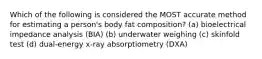 Which of the following is considered the MOST accurate method for estimating a person's body fat composition? (a) bioelectrical impedance analysis (BIA) (b) underwater weighing (c) skinfold test (d) dual-energy x-ray absorptiometry (DXA)