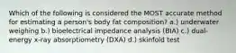 Which of the following is considered the MOST accurate method for estimating a person's body fat composition? a.) underwater weighing b.) bioelectrical impedance analysis (BIA) c.) dual-energy x-ray absorptiometry (DXA) d.) skinfold test