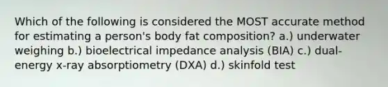 Which of the following is considered the MOST accurate method for estimating a person's body fat composition? a.) underwater weighing b.) bioelectrical impedance analysis (BIA) c.) dual-energy x-ray absorptiometry (DXA) d.) skinfold test