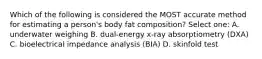 Which of the following is considered the MOST accurate method for estimating a person's body fat composition? Select one: A. underwater weighing B. dual-energy x-ray absorptiometry (DXA) C. bioelectrical impedance analysis (BIA) D. skinfold test