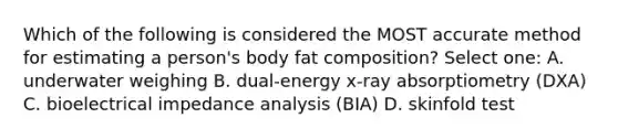 Which of the following is considered the MOST accurate method for estimating a person's body fat composition? Select one: A. underwater weighing B. dual-energy x-ray absorptiometry (DXA) C. bioelectrical impedance analysis (BIA) D. skinfold test