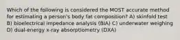 Which of the following is considered the MOST accurate method for estimating a person's body fat composition? A) skinfold test B) bioelectrical impedance analysis (BIA) C) underwater weighing D) dual-energy x-ray absorptiometry (DXA)