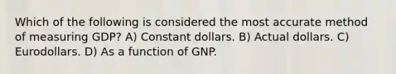 Which of the following is considered the most accurate method of measuring GDP? A) Constant dollars. B) Actual dollars. C) Eurodollars. D) As a function of GNP.