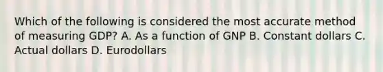 Which of the following is considered the most accurate method of measuring GDP? A. As a function of GNP B. Constant dollars C. Actual dollars D. Eurodollars