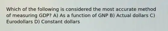 Which of the following is considered the most accurate method of measuring GDP? A) As a function of GNP B) Actual dollars C) Eurodollars D) Constant dollars