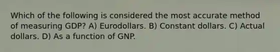 Which of the following is considered the most accurate method of measuring GDP? A) Eurodollars. B) Constant dollars. C) Actual dollars. D) As a function of GNP.