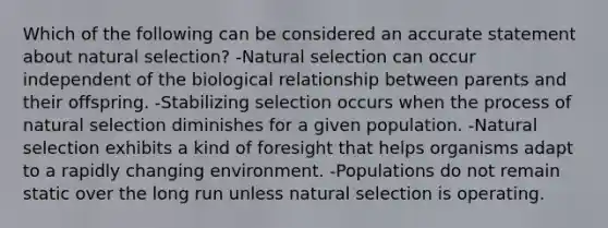 Which of the following can be considered an accurate statement about natural selection? -Natural selection can occur independent of the biological relationship between parents and their offspring. -Stabilizing selection occurs when the process of natural selection diminishes for a given population. -Natural selection exhibits a kind of foresight that helps organisms adapt to a rapidly changing environment. -Populations do not remain static over the long run unless natural selection is operating.