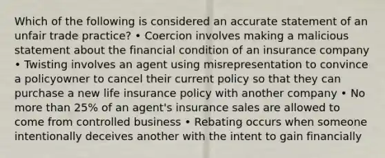 Which of the following is considered an accurate statement of an unfair trade practice? • Coercion involves making a malicious statement about the financial condition of an insurance company • Twisting involves an agent using misrepresentation to convince a policyowner to cancel their current policy so that they can purchase a new life insurance policy with another company • No <a href='https://www.questionai.com/knowledge/keWHlEPx42-more-than' class='anchor-knowledge'>more than</a> 25% of an agent's insurance sales are allowed to come from controlled business • Rebating occurs when someone intentionally deceives another with the intent to gain financially