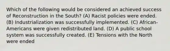 Which of the following would be considered an achieved success of Reconstruction in the South? (A) Racist policies were ended. (B) Industrialization was successfully implemented. (C) African-Americans were given redistributed land. (D) A public school system was successfully created. (E) Tensions with the North were ended