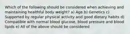 Which of the following should be considered when achieving and maintaining healthful body weight? a) Age b) Genetics c) Supported by regular physical activity and good dietary habits d) Compatible with normal blood glucose, blood pressure and blood lipids e) All of the above should be considered