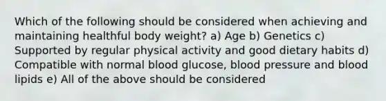 Which of the following should be considered when achieving and maintaining healthful body weight? a) Age b) Genetics c) Supported by regular physical activity and good dietary habits d) Compatible with normal blood glucose, blood pressure and blood lipids e) All of the above should be considered