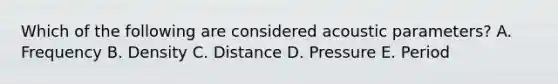 Which of the following are considered acoustic parameters? A. Frequency B. Density C. Distance D. Pressure E. Period