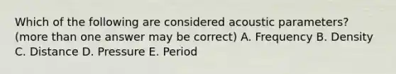 Which of the following are considered acoustic parameters? (<a href='https://www.questionai.com/knowledge/keWHlEPx42-more-than' class='anchor-knowledge'>more than</a> one answer may be correct) A. Frequency B. Density C. Distance D. Pressure E. Period