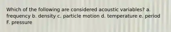 Which of the following are considered acoustic variables? a. frequency b. density c. particle motion d. temperature e. period F. pressure