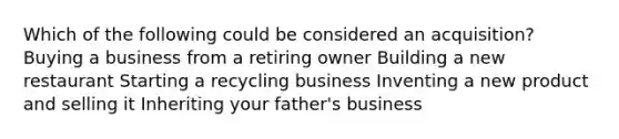 Which of the following could be considered an acquisition? Buying a business from a retiring owner Building a new restaurant Starting a recycling business Inventing a new product and selling it Inheriting your father's business